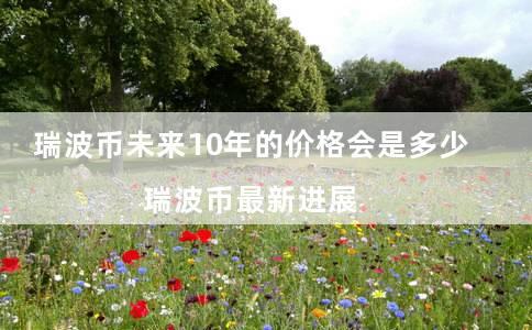 瑞波币未来10年的价格会是多少 瑞波币最新进展