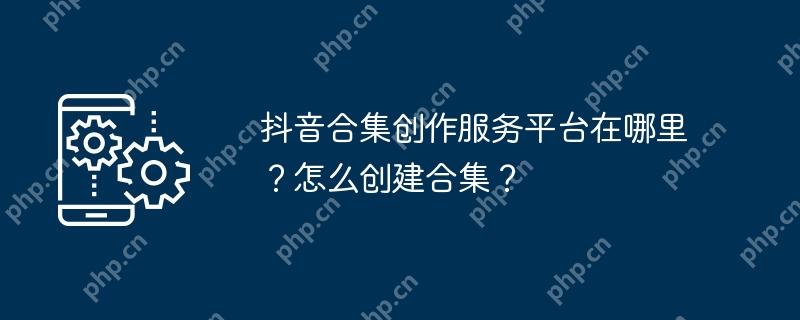 抖音合集创作服务平台在哪里？怎么创建合集？