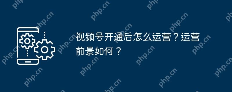 视频号开通后怎么运营？运营前景如何？