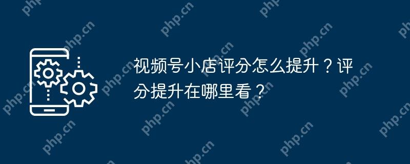 视频号小店评分怎么提升？评分提升在哪里看？