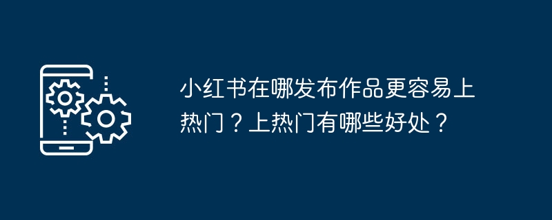 小红书在哪发布作品更容易上热门？上热门有哪些好处？
