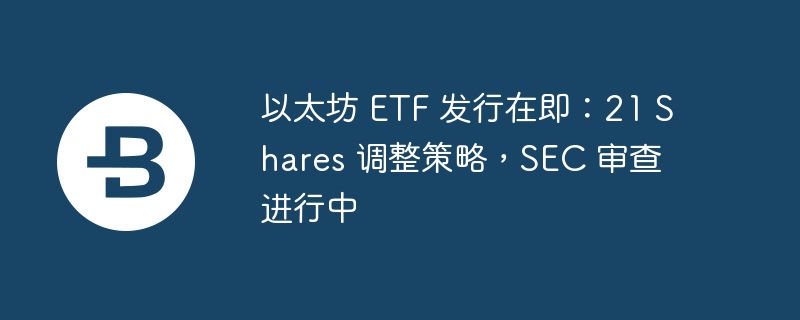 以太坊ETF即将发行：21Shares调整，SEC审查中