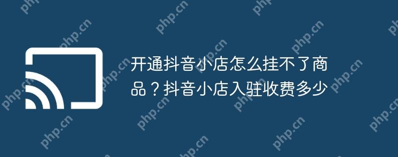 开通抖音小店怎么挂不了商品？抖音小店入驻收费多少