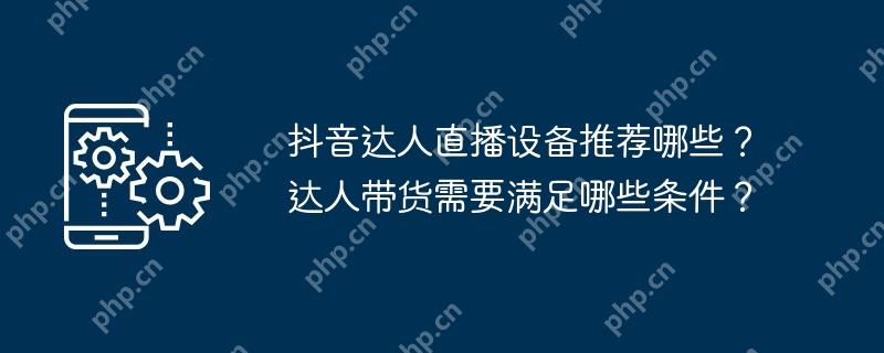 抖音达人直播设备推荐哪些？达人带货需要满足哪些条件？
