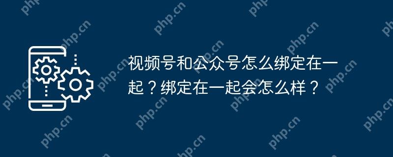 视频号和公众号怎么绑定在一起？绑定在一起会怎么样？
