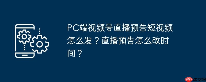PC端视频号直播预告短视频怎么发？直播预告怎么改时间？