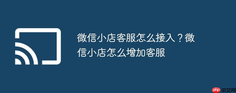 微信小店客服怎么接入？微信小店怎么增加客服