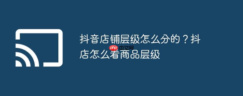 抖音店铺层级怎么分的？抖店怎么看商品层级