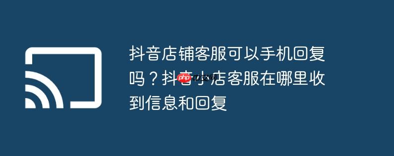 抖音店铺客服可以手机回复吗？抖音小店客服在哪里收到信息和回复