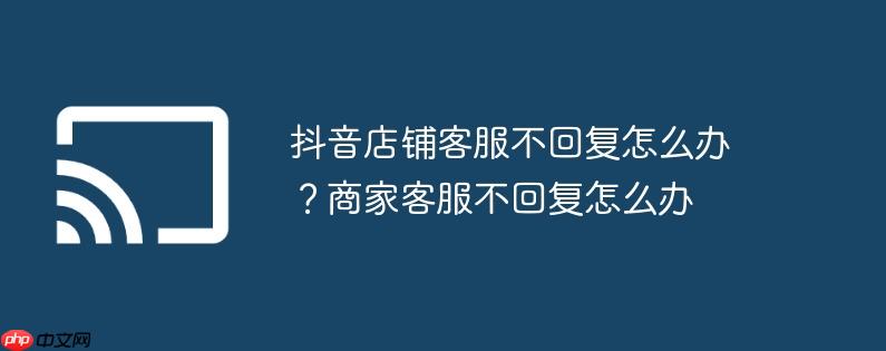 抖音店铺客服不回复怎么办？商家客服不回复怎么办