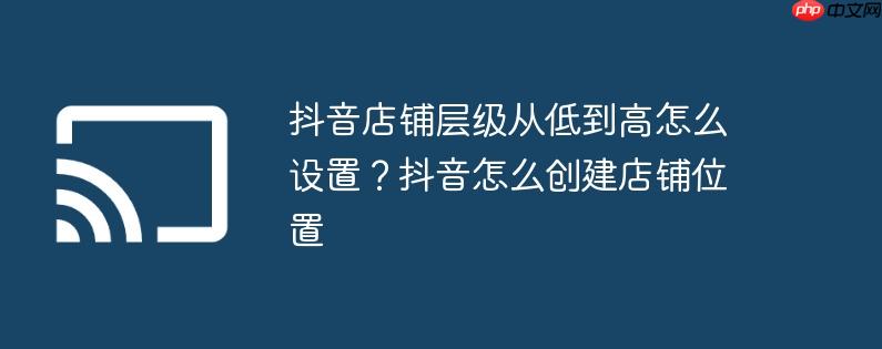 抖音店铺层级从低到高怎么设置？抖音怎么创建店铺位置