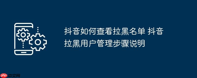 抖音如何查看拉黑名单 抖音拉黑用户管理步骤说明