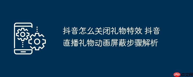 抖音怎么关闭礼物特效 抖音直播礼物动画屏蔽步骤解析