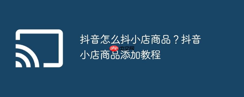 抖音怎么抖小店商品？抖音小店商品添加教程