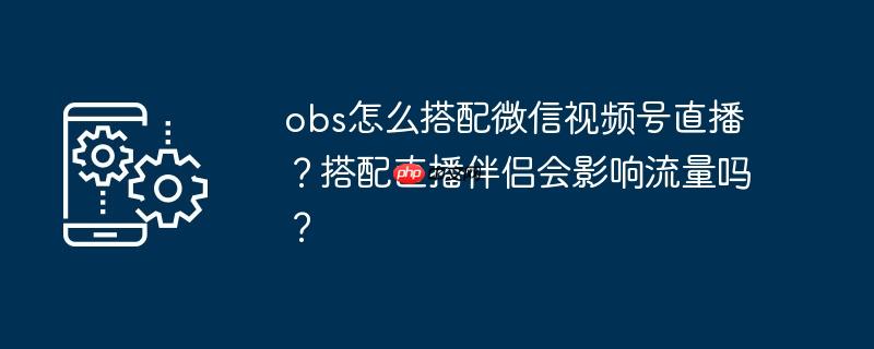 obs怎么搭配微信视频号直播？搭配直播伴侣会影响流量吗？