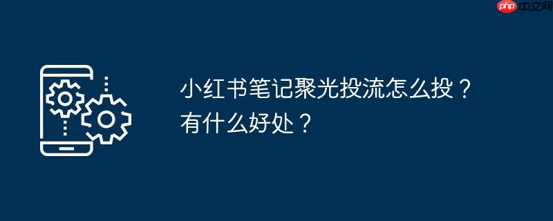 小红书笔记聚光投流怎么投？有什么好处？