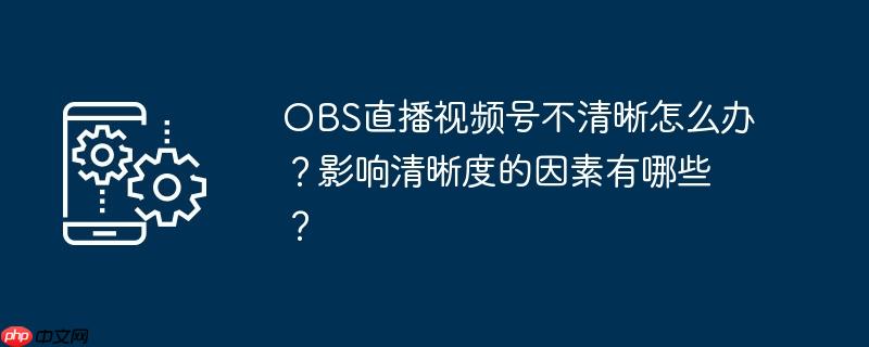 OBS直播视频号不清晰怎么办？影响清晰度的因素有哪些？