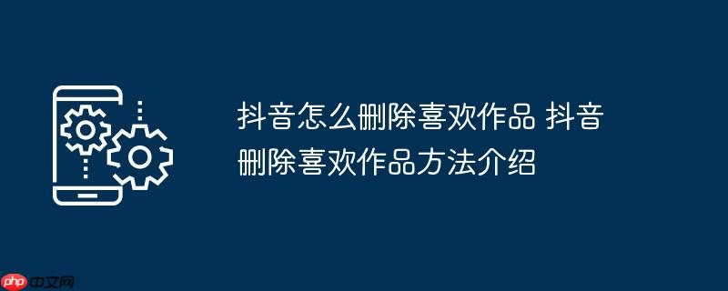 抖音怎么删除喜欢作品 抖音删除喜欢作品方法介绍