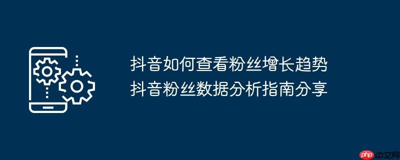 抖音如何查看粉丝增长趋势 抖音粉丝数据分析指南分享