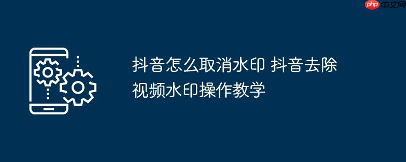 抖音怎么取消水印 抖音去除视频水印操作教学