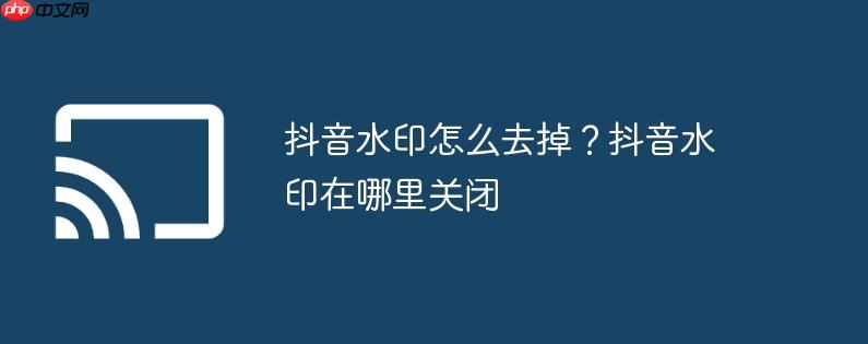 抖音水印怎么去掉？抖音水印在哪里关闭