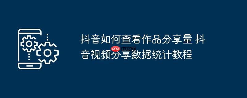 抖音如何查看作品分享量 抖音视频分享数据统计教程