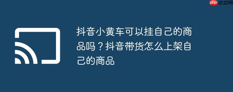 抖音小黄车可以挂自己的商品吗？抖音带货怎么上架自己的商品