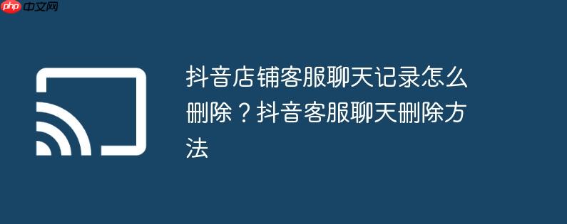 抖音店铺客服聊天记录怎么删除？抖音客服聊天删除方法