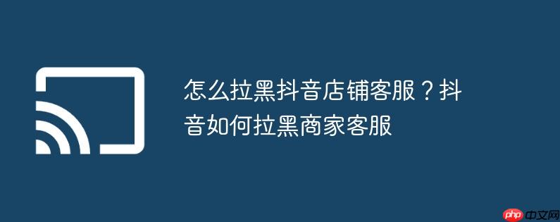 怎么拉黑抖音店铺客服？抖音如何拉黑商家客服