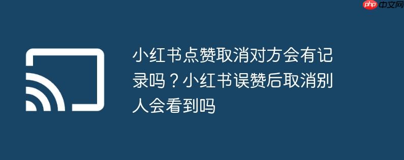 小红书点赞取消对方会有记录吗？小红书误赞后取消别人会看到吗