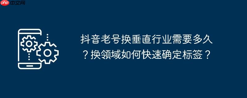 抖音老号换垂直行业需要多久？换领域如何快速确定标签？