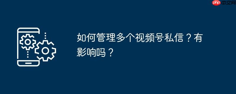 如何管理多个视频号私信？有影响吗？