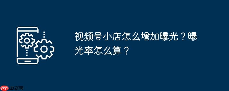 视频号小店怎么增加曝光？曝光率怎么算？