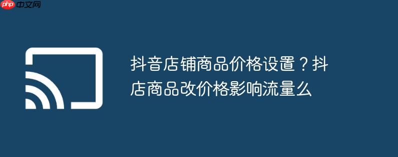 抖音店铺商品价格设置？抖店商品改价格影响流量么