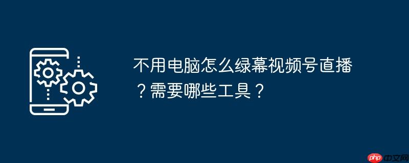 不用电脑怎么绿幕视频号直播？需要哪些工具？