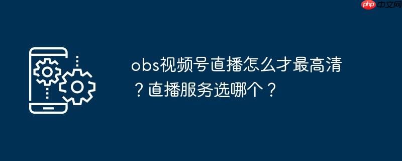obs视频号直播怎么才最高清？直播服务选哪个？