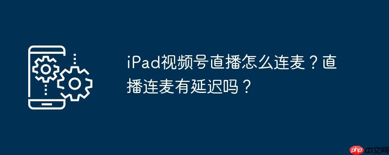 iPad视频号直播怎么连麦？直播连麦有延迟吗？
