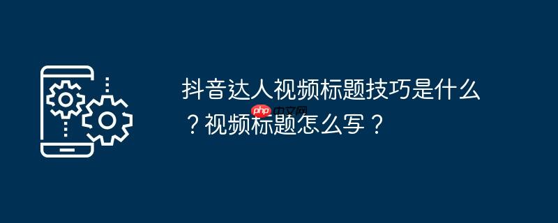 抖音达人视频标题技巧是什么？视频标题怎么写？