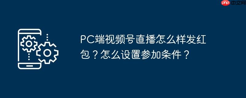 PC端视频号直播怎么样发红包？怎么设置参加条件？