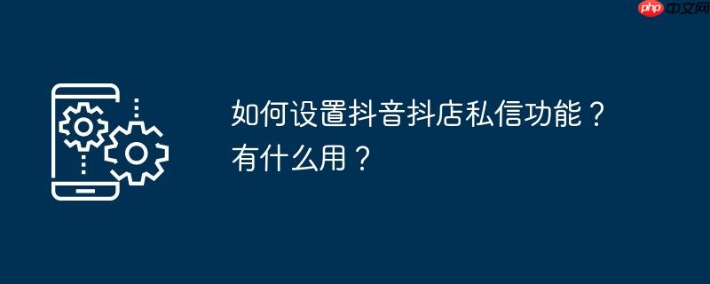 如何设置抖音抖店私信功能？有什么用？