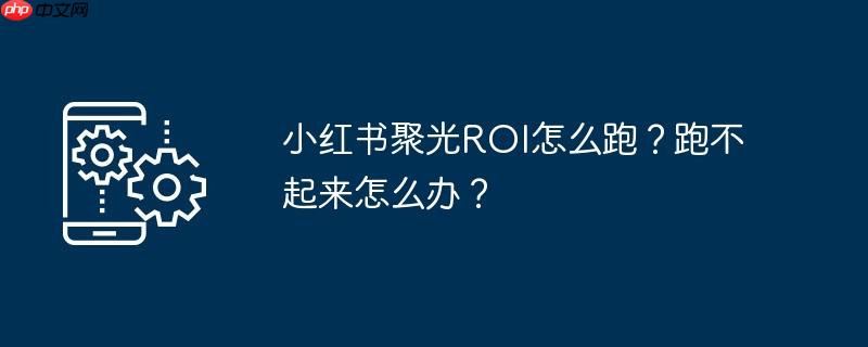 小红书聚光ROI怎么跑？跑不起来怎么办？