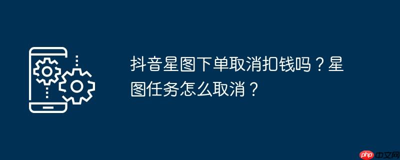 抖音星图下单取消扣钱吗？星图任务怎么取消？