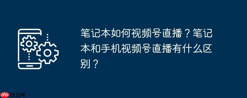 笔记本如何视频号直播？笔记本和手机视频号直播有什么区别？