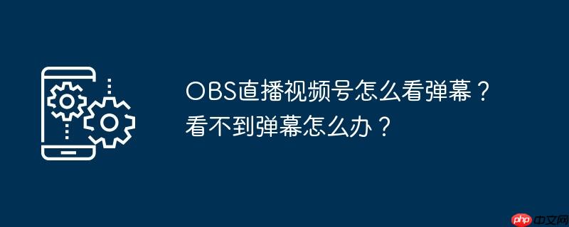 OBS直播视频号怎么看弹幕？看不到弹幕怎么办？