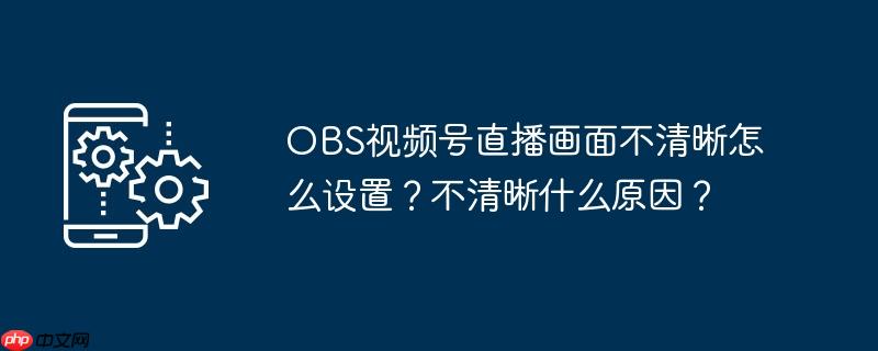 OBS视频号直播画面不清晰怎么设置？不清晰什么原因？