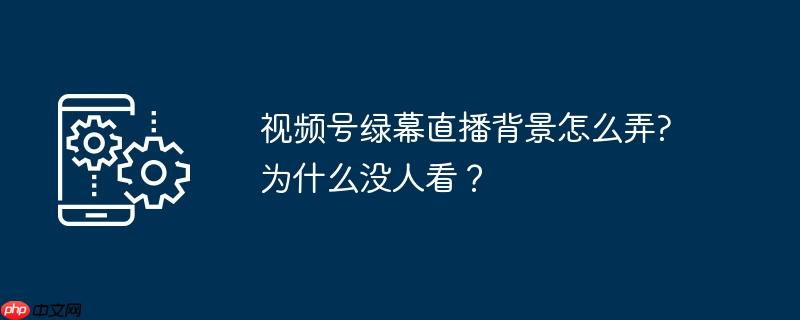 视频号绿幕直播背景怎么弄?为什么没人看？