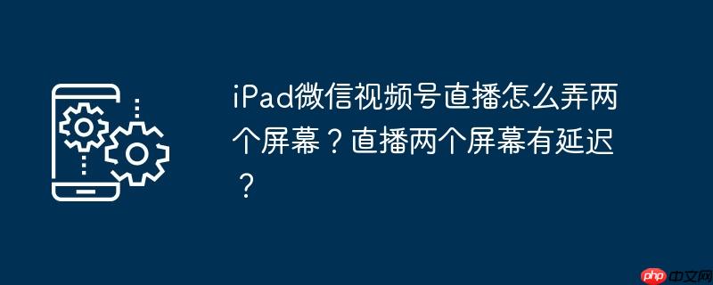 iPad微信视频号直播怎么弄两个屏幕？直播两个屏幕有延迟？