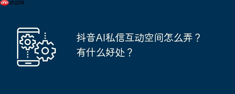 抖音AI私信互动空间怎么弄？有什么好处？