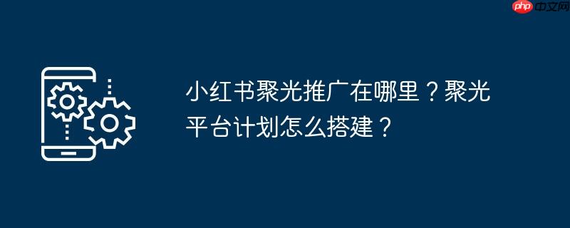 小红书聚光推广在哪里？聚光平台计划怎么搭建？