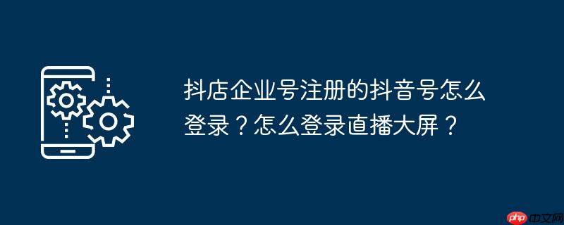 抖店企业号注册的抖音号怎么登录？怎么登录直播大屏？